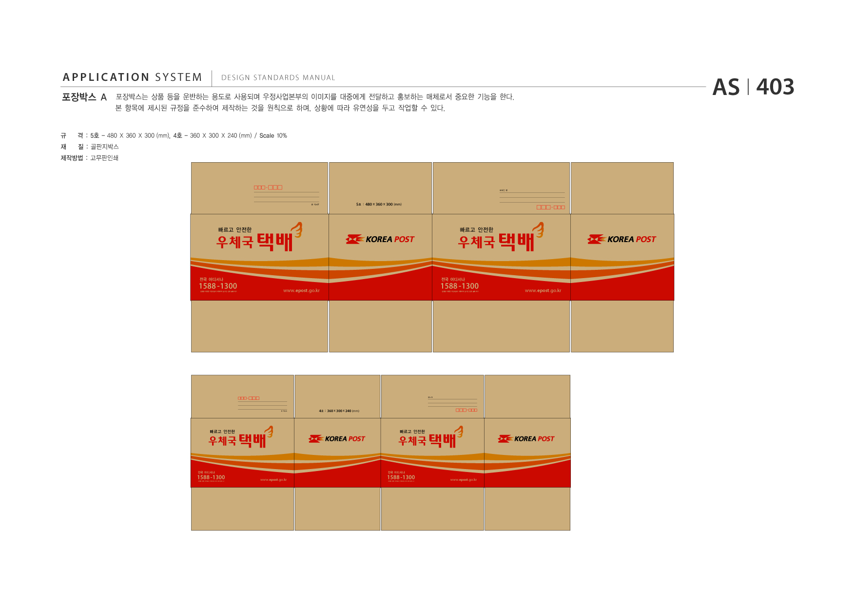 APPLICATION SYSTEM 포장박스 A  DESIGN STANDARDS MANUAL  포장박스는 상품 등을 운반하는 용도로 사용되며 우정사업본부의 이미지를 대중에게 전달하고 홍보하는 매체로서 중요한 기능을 한다. 본 항목에 제시된 규정을 준수하여 제작하는 것을 원칙으로 하며, 상황에 따라 유연성을 두고 작업할 수 있다.  AS I 403  규 재  격 : 5호 - 480 X 360 X 300 (mm), 4호 - 360 X 300 X 240 (mm) / Scale 10% 질 : 골판지박스  제작방법 : 고무판인쇄  보내는 분  5호 : 480 x 360 x 300 (mm)  빠르고 안전한  1588 -1300  전국 어디서나  전화를 이용한 개인정보나 계좌이체 요구는 전화 금융 사기  www.epost .go.kr  빠르고 안전한  1588 -1300 전화를 이용한 개인정보나 계좌이체 요구는 전화 금융 사기  전국 어디서나  www.epost .go.kr  보내는 분 보내는 분  빠르고 안전한  1588 -1300  전국 어디서나  전화를 이용한 개인정보나 계좌이체 요구는 전화 금융 사기  www.epost .go.kr  받는 분  4호 : 360 x 300 x 240 (mm)  빠르고 안전한  1588 -1300 전화를 이용한 개인정보나 계좌이체 요구는 전화 금융 사기  전국 어디서나  www.epost .go.kr